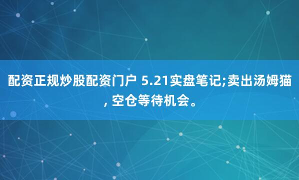 配资正规炒股配资门户 5.21实盘笔记;卖出汤姆猫, 空仓等待机会。