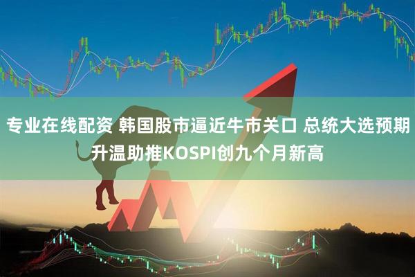 专业在线配资 韩国股市逼近牛市关口 总统大选预期升温助推KOSPI创九个月新高