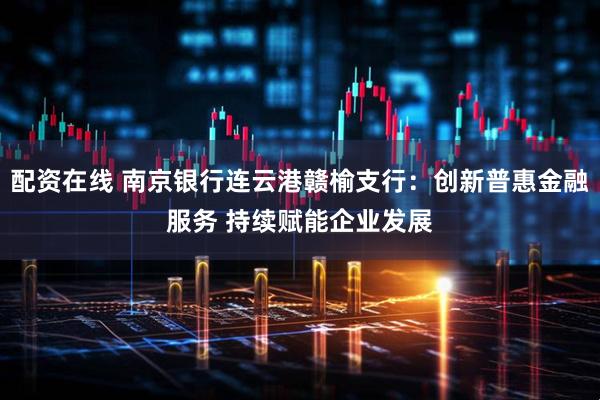 配资在线 南京银行连云港赣榆支行：创新普惠金融服务 持续赋能企业发展