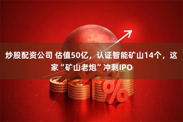 炒股配资公司 估值50亿，认证智能矿山14个，这家“矿山老炮”冲刺IPO