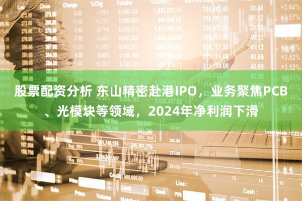 股票配资分析 东山精密赴港IPO，业务聚焦PCB、光模块等领域，2024年净利润下滑