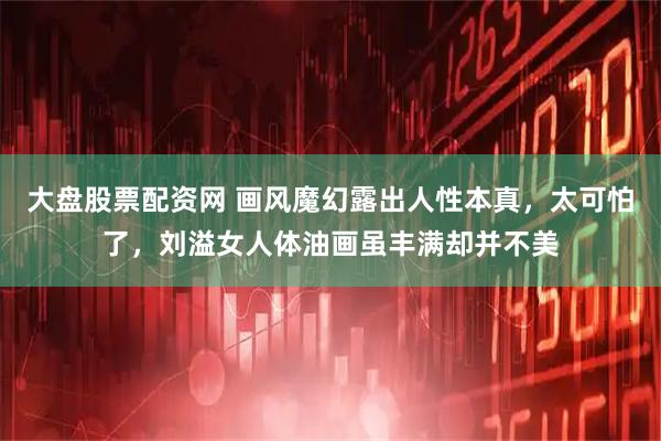 大盘股票配资网 画风魔幻露出人性本真，太可怕了，刘溢女人体油画虽丰满却并不美