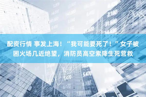 配资行情 事发上海！“我可能要死了！”女子被困火场几近绝望，消防员高空索降生死营救